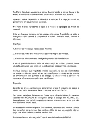 No Plano Espiritual: representa a Lei de Compensação, a Lei da Causa e do
Efeito, a alternativa existente entre a sucessão do espiritual e do material.

No Plano Mental: representa a indução e a dedução. É a projeção infinita do
pensamento em seus distintos aspectos.

No Plano Físico: representa a ação e a reação, a aplicação do moral ao
material.

O I é um fogo que consome certas coisas e cria outras. É a volição e a idéia, a
inteligência que formula e compreende o saber. Promete poder, fortuna e
elevação.

Significa:

1. Reflexo da vontade; a necessidade (Carma)

2. Reflexo do poder e da realização; a potência mágica da vontade.

3. Reflexo da alma universal; a Força em potência de manifestação.

A letra I, quando vocalizada, vibra em todo o corpo e o homem, por meio dessa
vibração, comunica-se e entra em contato com as forças divinas e terrestres.

Remove o sangue que irriga todo o nosso organismo. IE cura as enfermidades
da laringe, fortifica as cordas vocais para manifestar o poder do verbo. IA cura
as enfermidades dos pulmões e da cabeça. IO alivia e cura o coração. IU
mostra-se eficaz como remédio para o estômago.

Exercício:

Levantar os braços verticalmente para formar a letra I, enquanto se aspira o
alento pelo nariz, lentamente. Reter o alento e vocalizar I E A O U.

Se, porém, deseja-se fortalecer um órgão, especialmente o coração, deve-se
vocalizar IIIIII OOOOOO. Se desejamos atingir a cabeça: IIIIII AAAAAA, etc.
Aconselhamos que os leitores pratiquem esses ensinamentos, ainda que não
lhes cobremos o valor deles.

Se tivéssemos querido explorar tais trabalhos, teríamos feito fortuna. Damos
tais conselhos para eliminar das mentes a idéia de que se a receita não for
paga com muito dinheiro o doente não fica bom.

Resta-nos falar da letra sagrada Y, que é a verdadeira letra do EU SOU.
 