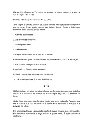 O exercício referente ao Y consiste em levantar os braços, adotando a postura
que a própria letra indica.

Inspirar, reter e aspirar vocalizando: EU SOU.

―Em Magia, é preciso praticar os quatro verbos para aproveitar e adquirir o
grande poder. Esses quatro verbos são: Saber, Querer, Ousar e Calar, que
encerram todos os atributos do Íntimo.‖

1. O Poder Equilibrante.

2. A Sabedoria Equilibrada.

3. A Inteligência Ativa.

4. A Misericórdia.

5. O rigor necessário à Sabedoria e à Bondade.

6. A Beleza como princípio mediador do equilíbrio entre o Criador e a Criação.

7. O triunfo da Inteligência e da Justiça.

8. A Vitória do Espírito sobre a matéria.

9. Sentir o Absoluto como base de toda verdade.

10. A Razão Suprema e Absoluta do Universo.


                                      K. (11)

O K simboliza o princípio dos atos reflexos, o esforço do ânimo em seu trabalho
criador. É a expressão da energia e a manifestação do poder. É o conceito de
força.

O K é força operante. Seu planeta é Marte, seu signo zodiacal é Aquário, sua
cor é o anil e sua nota musical é RÉ bemol. Está associada à telepatia e à
previsão do futuro.

É o princípio pelo qual a persuasão dispõe de maior força do que a compulsão.
É a inocência dominante, a força divina e o poder moral. É ação, trabalho e
vitalidade.
 