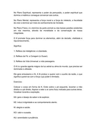 No Plano Espiritual, representa o poder da persuasão, o poder espiritual que
domina a matéria e consegue convencer aos outros.

No Plano Mental, representa a força moral e a força do intelecto, a faculdade
de criar e dominar por meio do conhecimento da Verdade.

No Plano Físico, é o domínio da parte animal ou das baixas paixões existentes
em nós mesmos, através da moralidade e da conservação de nossa
integridade.

O K promete força para dominar os elementos, além de decisão, vitalidade e
rejuvenescimento.

Significa:

1. Reflexo da inteligência: a Liberdade.

2. Reflexo da Fé: a Coragem (o Ousar).

3. Reflexo da Vida Universal: a vida passageira.

O K é o grande agente mágico da luz astral ou alma do mundo, que precisa ser
dominada e utilizada.

Ele gera entusiasmo e fé. A fé produz o querer com o auxílio da razão, o que
significa querer-se com a força cujo poder é ilimitado.

Exercício:

Colocar o corpo em forma de K. Ereto sobre o pé esquerdo, levantar a mão
direita e o pé direito. Aspirar e reter o ar como ficou indicado para outras letras.
Vocalizar durante a expiração.

KA: gera o desejo de saber e de explorar.

KE: induz à dignidade e ao comportamento atento.

Kl: alegria e saúde.

KO: valor e ousadia.

KU: serenidade e prudência.
 