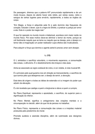 De passagem, diremos que a palavra KIT pronunciada rapidamente e de um
modo brusco, depois do alento haver sido retido, por várias vezes, retira o
sangue de certos lugares para enviá-lo, rapidamente, a todos os órgãos do
corpo.

―Em Magia, a força é adquirida pela fé e pelo domínio das fraquezas do
coração. Estudar o dever, que é a regra do Direito, e praticar a justiça por amor
a ela. Este é o poder da magia real.‖

O que for operado no mundo moral e intelectual, acontece com maior razão no
mundo físico. Por esse motivo deve-se eliminar o temor da morte, porque se
crê facilmente naquilo que se teme ou naquilo que se deseja, pois o desejo e o
temor dão à imaginação um poder realizador cujos efeitos são incalculáveis.

Para adquirir a força que domina o agente astral é preciso amar sem desejar.


                                     L. (12)

O L simboliza o sacrifício voluntário, o movimento expansivo, a consumação
das coisas, o altruísmo. É o desdobramento dos braços e das asas.

Acha-se associado ao signo zodiacal de Libra, à cor violeta, à nota musical MI.

É o princípio pelo qual guiamo-nos em direção ao transcendente, o sacrifício do
que somos pelo que desejamos ser; o desejo de servir, a devoção.

Esta letra dá origem a todas as idéias de extensão e é a imagem do poder que
advém da elevação.

É a lei revelada que castiga a quem a tergiverse e eleva a quem a cumpre.

No Plano Espiritual, representa o apostolado, o sacrifício, do superior para a
dignificação do inferior.

No Plano Mental, significa o antagonismo das criações mentais e a
circunspecção no decidir, além do que há de penoso no trabalhar.

No Plano Físico, representa a consumação das coisas e a insipidez material
produzida pelo predomínio do moral.

Promete audácia e assinala disciplina, além de submissão aos desígnios
divinos.
 