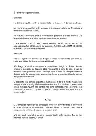 É o símbolo da personalidade.

Significa:

No Divino: o equilíbrio entre a Necessidade e a liberdade; A Caridade; a Graça.

No Humano: o equilíbrio entre o poder e a coragem; reflexo da Prudência; a
experiência adquirida (Saber).

No Natural: o equilíbrio entre a manifestação potencial e a vida refletida. O L
reflete o fluido astral: a força equilibrante em idiomas semitas.

L e A geram poder. EL, nos idiomas semitas, no princípio ou no fim das
palavras, significa DEUS, como por exemplo, ALOHIM ou ELOHIM, EL ELLOS
ou BABEL, porta ou cidade de Deus.

Exercício:

Posição: ajoelhado, levantar os braços e mãos verticalmente por cima da
cabeça e uni-las. Aspirar e bradar AAALLLAAA.

―Em Magia, o sacrifício representa o caminho em direção ao Poder. Hermes
ensinou a operação da Grande Obra: ―Separarás a terra do fogo, o sutil do
espesso, com grande indústria.‖. Ou seja, livrar a alma de todo preconceito e
de todo vício. Só pela devoção poderemos chegar a obter identificação com os
desígnios da Lei Divina.

O aspirante está sempre exposto à crucificação, à dor e à morte, mas deverá
sempre aceitar com dignidade e resignação a sua dor, perdoando a seus mais
cruéis inimigos. Quem não perdoa não será perdoado. Pelo contrário, será
condenado à solidão. O poder do perdão outorga a cura dos enfermos e a
ressurreição.‖


                                    M. (13)

O M simboliza o princípio de concepção e criação, a imortalidade, a renovação,
o renascimento, a transmutação. Também indica a mulher como mãe e
companheira; tudo que é fecundo e capaz de criar.

M é um sinal material e feminino, representando ação passiva. No fim das
palavras indica o coletivo, o plural.
 