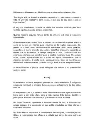 MMaaammm MMeeeemmm, MMiiiimmm ou a palavra sânscrita Aum, OM.

―Em Magia, a Morte é considerada como o princípio do nascimento numa outra
vida. O Universo reabsorve, sem cessar, o que saiu de seu seio e não se
espiritualizou.‖

O segundo nascimento consiste na morte dos instintos materiais pela livre
vontade e pela adesão da alma às leis divinas.

Quando nascer o segundo homem dentro do primeiro, terá início a verdadeira
imortalidade.

O homem que viveu bem na Terra apresenta um cadáver astral que se evapora
como as nuvens de incenso puro, elevando-se às regiões superiores. Se,
porém, o homem viveu criminosamente, dominado pelas baixas paixões,
negando-se a morrer em vida, seu cadáver astral fica prisioneiro, buscando as
coisas que o aprisionam, e deseja readquirir a vida, consumindo-se em
dolorosos esforços para construir para si órgãos materiais vivos. Os antigos
vícios, porém, aparecem-lhe sob a forma de figuras monstruosas, que o
atacam e devoram... O infeliz perde, sucessivamente, todos os membros que
serviram às suas iniquidades, por meio do fogo astral, e sofre a segunda morte.

A vocalização do M produz certas vibrações que cortam o fio prateado do
cadáver astral.


                                     N. (14)

O N simboliza o Filho e, em geral, qualquer ser criado ou refletido. É o signo da
existência individual, o princípio divino que une o antagonismo de dois pólos
num só.

O N representa, em si, a idéia e o verbo. Relaciona-se com o signo zodiacal de
Libra, com a cor limão claro, com a nota musical SOL bemol. Contém o
princípio de afinidade dos opostos; o que tempera e o que abranda.

No Plano Espiritual, representa a atividade eterna da vida, a afinidade das
coisas opostas; é o sacerdócio em que estão vinculadas as vidas interna e
externa do indivíduo.

No Plano Mental, representa a solidariedade das emoções, a associação das
idéias, a reciprocidade nos afetos e a virtude que serve de ponte entre os
vícios.
 
