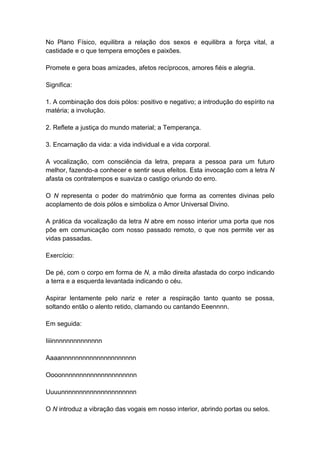 No Plano Físico, equilibra a relação dos sexos e equilibra a força vital, a
castidade e o que tempera emoções e paixões.

Promete e gera boas amizades, afetos recíprocos, amores fiéis e alegria.

Significa:

1. A combinação dos dois pólos: positivo e negativo; a introdução do espírito na
matéria; a involução.

2. Reflete a justiça do mundo material; a Temperança.

3. Encarnação da vida: a vida individual e a vida corporal.

A vocalização, com consciência da letra, prepara a pessoa para um futuro
melhor, fazendo-a conhecer e sentir seus efeitos. Esta invocação com a letra N
afasta os contratempos e suaviza o castigo oriundo do erro.

O N representa o poder do matrimônio que forma as correntes divinas pelo
acoplamento de dois pólos e simboliza o Amor Universal Divino.

A prática da vocalização da letra N abre em nosso interior uma porta que nos
põe em comunicação com nosso passado remoto, o que nos permite ver as
vidas passadas.

Exercício:

De pé, com o corpo em forma de N, a mão direita afastada do corpo indicando
a terra e a esquerda levantada indicando o céu.

Aspirar lentamente pelo nariz e reter a respiração tanto quanto se possa,
soltando então o alento retido, clamando ou cantando Eeennnn.

Em seguida:

Iiiinnnnnnnnnnnnnn

Aaaannnnnnnnnnnnnnnnnnnnn

Oooonnnnnnnnnnnnnnnnnnnnn

Uuuunnnnnnnnnnnnnnnnnnnnn

O N introduz a vibração das vogais em nosso interior, abrindo portas ou selos.
 