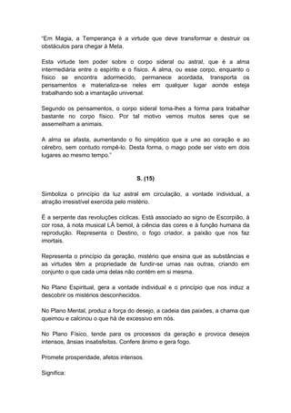 ―Em Magia, a Temperança é a virtude que deve transformar e destruir os
obstáculos para chegar à Meta.

Esta virtude tem poder sobre o corpo sideral ou astral, que é a alma
intermediária entre o espírito e o físico. A alma, ou esse corpo, enquanto o
físico se encontra adormecido, permanece acordada, transporta os
pensamentos e materializa-se neles em qualquer lugar aonde esteja
trabalhando sob a imantação universal.

Segundo os pensamentos, o corpo sideral toma-lhes a forma para trabalhar
bastante no corpo físico. Por tal motivo vemos muitos seres que se
assemelham a animais.

A alma se afasta, aumentando o fio simpático que a une ao coração e ao
cérebro, sem contudo rompê-lo. Desta forma, o mago pode ser visto em dois
lugares ao mesmo tempo.‖


                                   S. (15)

Simboliza o princípio da luz astral em circulação, a vontade individual, a
atração irresistível exercida pelo mistério.

É a serpente das revoluções cíclicas. Está associado ao signo de Escorpião, à
cor rosa, à nota musical LÁ bemol, à ciência das cores e à função humana da
reprodução. Representa o Destino, o fogo criador, a paixão que nos faz
imortais.

Representa o princípio da geração, mistério que ensina que as substâncias e
as virtudes têm a propriedade de fundir-se umas nas outras, criando em
conjunto o que cada uma delas não contém em si mesma.

No Plano Espiritual, gera a vontade individual e o princípio que nos induz a
descobrir os mistérios desconhecidos.

No Plano Mental, produz a força do desejo, a cadeia das paixões, a chama que
queimou e calcinou o que há de excessivo em nós.

No Plano Físico, tende para os processos da geração e provoca desejos
intensos, ânsias insatisfeitas. Confere ânimo e gera fogo.

Promete prosperidade, afetos intensos.

Significa:
 