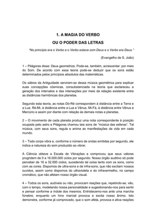 1. A MAGIA DO VERBO
                     OU O PODER DAS LETRAS
    “No princípio era o Verbo e o Verbo estava com Deus e o Verbo era Deus.”

                                                       (Evangelho de S. João)

1 – Pitágoras disse: Deus geometriza. Pode-se, também, acrescentar: por meio
do Som. De acordo com essa teoria pode-se deduzir que os sons estão
determinados pelos princípios absolutos das matemáticas.

Os sábios da Antiguidade serviram-se dessa música geométrica para explicar
suas concepções cósmicas, consubstanciada na teoria que esclareceu a
geração dos intervalos e das interseções por meio da relação existente entre
as distâncias harmônicas dos planetas.

Segundo esta teoria, as notas Dó-Ré correspondem à distância entre a Terra e
a Lua. Ré-Mi, à distância entre a Lua e Vênus. Mi-Fá, à distância entre Vênus e
Mercúrio e assim por diante com relação às demais notas e planetas.

2 – O movimento de cada planeta produz uma nota correspondente à posição
ocupada pelo astro e Pitágoras chamou tais sons de ―música das esferas‖. Tal
música, com seus sons, regula e anima as manifestações da vida em cada
mundo.

3 – Todo corpo vibra e, conforme o número de ondas emitidas por segundo, ele
indica a natureza do som produzido ao vibrar.

A Ciência obteve a Escala de Vibrações e comprovou que seus valores
progridem de 0 a 16.000.000 ciclos por segundo. Nosso órgão auditivo só pode
perceber de 16 a 32.000 ciclos, sucedendo tal coisa tanto com os sons, como
com as cores. Dispomos de ultra-sons e de infra-sons, que não excitam nossos
ouvidos, assim como dispomos do ultravioleta e do infravermelho, no campo
cromático, que não afetam nosso órgão visual.

4 – Todos os sons, audíveis ou não, provocam reações que, repetindo-se, vão,
com o tempo, modelando nossa personalidade e sugestionando-nos para sentir
e pensar conforme a índole dos mesmos. Entristecemo-nos ante uma marcha
fúnebre, enquanto um hino marcial provoca e excita nosso ânimo. Isto
demonstra, conforme já comprovado, que o som afeta, provoca e ativa reações
 