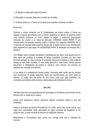 1. O destino criado pelo próprio homem.

2. Elevação ou queda, segundo o poder da vontade.

3. O fluído astral ou o Terror do Umbral que impede a entrada no Édem.

Exercício:

Colocar o corpo imitando um S. Estendendo as mãos unidas à frente da
cabeça e ligeira genuflexão para a frente, podendo-se apoiar os joelhos sobre
uma cadeira pequena ou outro objeto. A seguir, o exercício respiratório
indicado. Ao exalar o ar, deve-se articular: IIIISSSSS AAAA RRRR. É um
chamamento da energia criadora sobre a cabeça. Em seguida, IISSSSS IIIII. É
a descida da energia pela espinha dorsal até a região sacra e sua distribuição
pelo organismo. Logo após, IIII SSSSSSSS AAAA. A elevação da energia até o
cérebro.

―Em Magia, toda vontade verdadeira manifesta-se por atos, mas aquilo que for
feito deve ser análogo à vontade. O feitiço voluntário constitui um dos mais
terríveis perigos da vida humana. A simpatia passional submete o mais ardente
desejo à mais forte vontade. O mais forte absorve o mais fraco. Certos alunos
absorvem a inteligência de outros e, sempre, num círculo, um homem se
apodera da vontade dos demais.

A luz astral é o receptáculo desse poder. Evocada pela razão ela se produz
com harmonia. O poder adquirido deve ser transformado em bem para os
demais. O mago tem de exilar do seu reino tudo que seja arbitrário. As
vontades autocratas serão sempre deslocadas pela Sabedoria Divina.‖


                                  Ain (16)

Tal letra não tem correspondência em português e os latinos pronunciam-na de
acordo com a vogal que a segue.

Ainda que possamos usá-la, daremos alguns conceitos sobre o que ela
simboliza.

Indica o princípio da Divina Providência. É o olho, como seu nome indica, que
vigia com serenidade. Está associada ao signo zodiacal de Sagitário, à cor
púrpura vivo, à nota musical SI bemol e à radiação cósmica.

Representa a Providência que, como Lei, corrige pela dor a soberba do
homem.
 