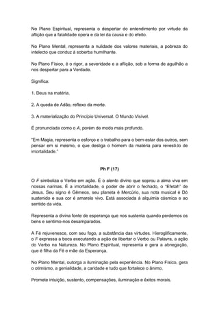 No Plano Espiritual, representa o despertar do entendimento por virtude da
aflição que a fatalidade opera e da lei da causa e do efeito.

No Plano Mental, representa a nulidade dos valores materiais, a pobreza do
intelecto que conduz à soberba humilhante.

No Plano Físico, é o rigor, a severidade e a aflição, sob a forma de aguilhão a
nos despertar para a Verdade.

Significa:

1. Deus na matéria.

2. A queda de Adão, reflexo da morte.

3. A materialização do Princípio Universal. O Mundo Visível.

É pronunciada como o A, porém de modo mais profundo.

―Em Magia, representa o esforço e o trabalho para o bem-estar dos outros, sem
pensar em si mesmo, o que desliga o homem da matéria para revesti-lo de
imortalidade.‖


                                   Ph F (17)

O F simboliza o Verbo em ação. É o alento divino que soprou a alma viva em
nossas narinas. É a imortalidade, o poder de abrir o fechado, o ―Efetah‖ de
Jesus. Seu signo é Gêmeos, seu planeta é Mercúrio, sua nota musical é Dó
sustenido e sua cor é amarelo vivo. Está associada à alquimia cósmica e ao
sentido da vida.

Representa a divina fonte de esperança que nos sustenta quando perdemos os
bens e sentimo-nos desamparados.

A Fé rejuvenesce, com seu fogo, a substância das virtudes. Hieroglificamente,
o F expressa a boca executando a ação de libertar o Verbo ou Palavra, a ação
do Verbo na Natureza. No Plano Espiritual, representa e gera a abnegação,
que é filha da Fé e mãe da Esperança.

No Plano Mental, outorga a iluminação pela experiência. No Plano Físico, gera
o otimismo, a genialidade, a caridade e tudo que fortalece o ânimo.

Promete intuição, sustento, compensações, iluminação e êxitos morais.
 