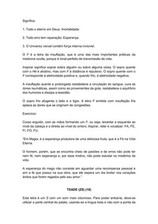 Significa:

1. Todo o eterno em Deus; Imortalidade.

2. Todo erro tem reparação; Esperança.

3. O Universo visível contém força interna invisível.

O F é a letra da insuflação, que é uma das mais importantes práticas da
medicina oculta, porque é sinal perfeito de transmissão de vida.

Inspirar significa soprar sobre alguém ou sobre alguma coisa. O sopro quente
com o Hé é atrativo, mas com F à distância é repulsivo. O sopro quente com o
F corresponde à eletricidade positiva e, quando frio, à eletricidade negativa.

A insuflação quente e prolongada restabelece a circulação do sangue, cura as
dores reumáticas, assim como as provenientes da gota, restabelece o equilíbrio
dos humores e dissipa a lassidão.

O sopro frio afugenta o leão e o tigre. A letra F emitida com insuflação fria
aplaca as dores que se originam de congestões.

Exercício:

Corpo erguido, com as mãos formando um F, ou seja, levantar a esquerda ao
nível da cabeça e a direita ao nível do ombro. Aspirar, reter e vocalizar: FA, FE,
FI, FO, FU.

―Em Magia, é a esperança produtora de uma deliciosa fruta, que é a Fé na Vida
Eterna.

O homem, porém, que se encontra cheio de paixões e de erros não pode ter
nem fé, nem esperança e, por esse motivo, não pode estudar os mistérios da
vida.

A esperança do mago não consiste em aguardar uma recompensa pessoal e
sim a fé que possui na sua obra, que ele espera um dia brotar nos corações
áridos que forem regados pelo seu amor.‖


                                TSADE (ZS) (18)

Esta letra é um S com um som mais volumoso. Para poder entoá-la, deve-se
utilizar a parte central do palato, usando-se a língua toda e não com a ponta da
 