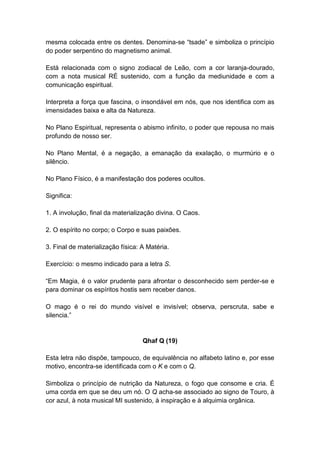 mesma colocada entre os dentes. Denomina-se ―tsade‖ e simboliza o princípio
do poder serpentino do magnetismo animal.

Está relacionada com o signo zodiacal de Leão, com a cor laranja-dourado,
com a nota musical RÉ sustenido, com a função da mediunidade e com a
comunicação espiritual.

Interpreta a força que fascina, o insondável em nós, que nos identifica com as
imensidades baixa e alta da Natureza.

No Plano Espiritual, representa o abismo infinito, o poder que repousa no mais
profundo de nosso ser.

No Plano Mental, é a negação, a emanação da exalação, o murmúrio e o
silêncio.

No Plano Físico, é a manifestação dos poderes ocultos.

Significa:

1. A involução, final da materialização divina. O Caos.

2. O espírito no corpo; o Corpo e suas paixões.

3. Final de materialização física: A Matéria.

Exercício: o mesmo indicado para a letra S.

―Em Magia, é o valor prudente para afrontar o desconhecido sem perder-se e
para dominar os espíritos hostis sem receber danos.

O mago é o rei do mundo visível e invisível; observa, perscruta, sabe e
silencia.‖


                                   Qhaf Q (19)

Esta letra não dispõe, tampouco, de equivalência no alfabeto latino e, por esse
motivo, encontra-se identificada com o K e com o Q.

Simboliza o princípio de nutrição da Natureza, o fogo que consome e cria. É
uma corda em que se deu um nó. O Q acha-se associado ao signo de Touro, à
cor azul, à nota musical MI sustenido, à inspiração e à alquimia orgânica.
 