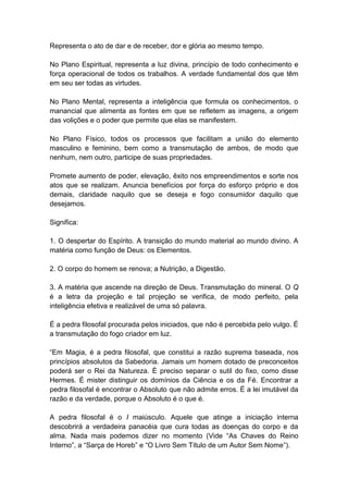 Representa o ato de dar e de receber, dor e glória ao mesmo tempo.

No Plano Espiritual, representa a luz divina, princípio de todo conhecimento e
força operacional de todos os trabalhos. A verdade fundamental dos que têm
em seu ser todas as virtudes.

No Plano Mental, representa a inteligência que formula os conhecimentos, o
manancial que alimenta as fontes em que se refletem as imagens, a origem
das volições e o poder que permite que elas se manifestem.

No Plano Físico, todos os processos que facilitam a união do elemento
masculino e feminino, bem como a transmutação de ambos, de modo que
nenhum, nem outro, participe de suas propriedades.

Promete aumento de poder, elevação, êxito nos empreendimentos e sorte nos
atos que se realizam. Anuncia benefícios por força do esforço próprio e dos
demais, claridade naquilo que se deseja e fogo consumidor daquilo que
desejamos.

Significa:

1. O despertar do Espírito. A transição do mundo material ao mundo divino. A
matéria como função de Deus: os Elementos.

2. O corpo do homem se renova; a Nutrição, a Digestão.

3. A matéria que ascende na direção de Deus. Transmutação do mineral. O Q
é a letra da projeção e tal projeção se verifica, de modo perfeito, pela
inteligência efetiva e realizável de uma só palavra.

É a pedra filosofal procurada pelos iniciados, que não é percebida pelo vulgo. É
a transmutação do fogo criador em luz.

―Em Magia, é a pedra filosofal, que constitui a razão suprema baseada, nos
princípios absolutos da Sabedoria. Jamais um homem dotado de preconceitos
poderá ser o Rei da Natureza. É preciso separar o sutil do fixo, como disse
Hermes. É mister distinguir os domínios da Ciência e os da Fé. Encontrar a
pedra filosofal é encontrar o Absoluto que não admite erros. É a lei imutável da
razão e da verdade, porque o Absoluto é o que é.

A pedra filosofal é o I maiúsculo. Aquele que atinge a iniciação interna
descobrirá a verdadeira panacéia que cura todas as doenças do corpo e da
alma. Nada mais podemos dizer no momento (Vide ―As Chaves do Reino
Interno‖, a ―Sarça de Horeb‖ e ―O Livro Sem Título de um Autor Sem Nome‖).
 