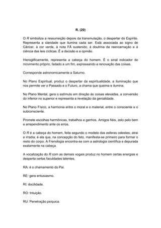 R. (20)

O R simboliza a ressurreição depois da transmutação, o despertar do Espírito.
Representa a claridade que ilumina cada ser. Está associada ao signo de
Câncer, à cor verde, à nota FÁ sustenido, à doutrina da reencarnação e à
ciência das leis cíclicas. Ê a decisão e a opinião.

Hieroglificamente, representa a cabeça do homem. É o sinal indicador do
movimento próprio, fadado a um fim, expressando a renovação das coisas.

Corresponde astronomicamente a Saturno.

No Plano Espiritual, produz o despertar da espiritualidade, a iluminação que
nos permite ver o Passado e o Futuro, a chama que queima e ilumina.

No Plano Mental, gera o estímulo em direção às coisas elevadas, a conversão
do inferior no superior e representa a revelação da genialidade.

No Plano Físico, a harmonia entre o moral e o material, entre o consciente e o
subconsciente.

Promete escolhas harmônicas, trabalhos e ganhos. Amigos fiéis, zelo pelo bem
e arrependimento ante os erros.

O R é a cabeça do homem, feita segundo o modelo das esferas celestes; atrai
e irradia; é ela que, na concepção do feto, manifesta-se primeiro para formar o
resto do corpo. A Frenologia encontra-se com a astrologia científica e depurada
exatamente na cabeça.

A vocalização do R com as demais vogais produz no homem certas energias e
desperta certas faculdades latentes.

RA: é o chamamento do Pai.

RE: gera entusiasmo.

RI: docilidade.

RO: Intuição.

RU: Penetração psíquica.
 