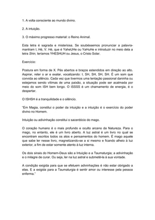 1. A volta consciente ao mundo divino.

2. A intuição.

3. O máximo progresso material: o Reino Animal.

Esta letra é sagrada e misteriosa. Se soubéssemos pronunciar a palavra-
mantram I, Hé, V. Hé, que é YaheUHe ou YaHuHe e introduzir no meio dela a
letra Shin, teríamos YHESHUH ou Jesus, o Cristo Solar.

Exercício:

Postura em forma de X. Pés abertos e braços estendidos em direção ao alto.
Aspirar, reter o ar e exalar, vocalizando: I, SH, SH, SH, SH. É um som que
convida ao silêncio. Cada vez que tivermos uma tentação passional daninha ou
estejamos sendo vítimas de uma paixão, a situação pode ser acalmada por
meio do som ISH bem longo. O ISSSS é um chamamento de energia, é o
despertar.

O ISHSH é a tranquilidade e o silêncio.

―Em Magia, constitui o poder da intuição e a intuição é o exercício do poder
divino no Homem.

Intuição ou adivinhação constitui o sacerdócio do mago.

O coração humano é o mais profundo e oculto arcano da Natureza. Para o
mago, no entanto, ele é um livro aberto. A luz astral é um livro no qual se
encontram escritos todos os atos e pensamentos do homem. É mago aquele
que sabe ler nesse livro, magnetizando-se a si mesmo e ficando alheio à luz
exterior, a fim de estar somente atento à luz interna.

Os dois sinais do Homem-Deus são a Intuição e a Taumaturgia; a adivinhação
e o milagre de curar. Ou seja, ler na luz astral e submetê-la à sua vontade.

A condição exigida para que se efetuem adivinhações é não estar obrigado a
elas. E a exigida para a Taumaturgia é sentir amor ou interesse pela pessoa
enferma.‖
 