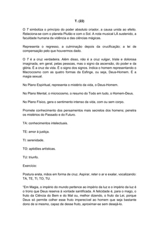 T. (22)

O T simboliza o princípio do poder absoluto criador, a causa unida ao efeito.
Relaciona-se com o planeta Plutão e com o Sol. A nota musical LÁ sustenido, a
faculdade humana da vidência e das ciências mágicas.

Representa o regresso, a culminação depois da crucificação; a lei de
compensação pelo que houvermos dado.

O T é a cruz verdadeira. Além disso, não é a cruz vulgar, triste e dolorosa
imaginada, em geral, pelas pessoas, mas o signo da ascensão, do poder e da
glória. É a cruz da vida. É o signo dos signos. Indica o homem representando o
Macrocosmo com as quatro formas da Esfinge, ou seja, Deus-Homem. É a
magia sexual.

No Plano Espiritual, representa o mistério da vida, o Deus-Homem.

No Plano Mental, o microcosmo, o resumo do Todo em tudo, o Homem-Deus.

No Plano Físico, gera o sentimento intenso da vida, com ou sem corpo.

Promete conhecimento dos pensamentos mais secretos dos homens; penetra
os mistérios do Passado e do Futuro.

TA: conhecimentos intelectuais.

TE: amor à justiça.

TI: serenidade.

TO: aptidões artísticas.

TU: triunfo.

Exercício:

Postura ereta, mãos em forma de cruz. Aspirar, reter o ar e exalar, vocalizando:
TA, TE, TI, TO, TU.

―Em Magia, o império do mundo pertence ao império da luz e o império da luz é
o trono que Deus reserva à vontade santificada. A felicidade é, para o mago, o
fruto da Ciência do Bem e do Mal ou, melhor dizendo, o fruto da Lei, porque
Deus só permite colher esse fruto imperecível ao homem que seja bastante
dono de si mesmo, capaz de desse fruto, aproximar-se sem desejá-lo.
 