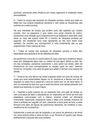 químicas, exercendo certa influência em nosso organismo e moldando nossa
personalidade.

5 – Todos os corpos são sensíveis às vibrações sonoras, sendo que cada um
deles tem sua própria freqüência vibratória e nem todas as frequências são
audíveis ao ouvido humano.

Há uma infinidade de corpos que emitem sons não captados por nossos
ouvidos. Ora, se passamos o arco sobre uma corda vibrante do violino,
produzimos uma vibração que é proporcional à sua longitude e será tanto mais
baixa ou mais alta quanto maior for o número de vibrações emitidas por
segundo, daí resultando sons mais agradáveis se tais sons forem mais
variados. Os acordes que acompanham a nota fundamental são os que
proporcionam maior riqueza de sons.

6 – Todos os corpos são sensíveis às vibrações sonoras e todos têm
capacidade para gerá-las e de ser afetados por elas.

Se passarmos o arco de um violino sobre um copo, este soa e podemos reduzir
esse som despejando água nele ou, melhor do que água, álcool ou éter. Se,
em tais condições, passamos novamente o arco sobre sua borda, além de
produzirmos um som correspondente ao espaço vazio do copo, veremos
formar-se, no líquido, uma série de gotas que saltam e formam uma espécie de
estrela.

7 – Tome-se de uma lâmina de cristal suspensa sobre um cone de cortiça, de
modo que suas extremidades fiquem no ar; recubra-se a lâmina com pó de
licopódio ou areia fina e passe-se o arco do violino por um de seus lados. O
som ou ressonância fará com que a areia fina forme uma estrela parecida com
aquela que apareceu no copo d’água.

8 – Tapando a parte superior de um recipiente com uma pele de tambor ou
com uma placa de látex e colocando-se um dispositivo em forma de funil que
estabeleça comunicação com o interior, teremos criado um admirável
instrumento ressonante. Espargindo sobre o látex uma camada finíssima de
areia e emitindo em seguida um som, colocando a boca perto do funil, a areia
formará uma série de figuras de caprichosos desenhos. Ao modificar a nota,
modificar-se-ão os desenhos.

Substituindo a areia por pós de licopódio e um pouco de glicerina e ao emitir
um nome próprio sobre a boca do funil, a voz formará um quadro que retrata
graficamente o conjunto dos sons emitidos.
 