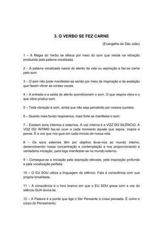 3. O VERBO SE FEZ CARNE
                                                    (Evangelho de São João)


1 – A Magia do Verbo se efetua por meio do som que reside na vibração
produzida pela palavra vocalizada.

2 – A palavra vocalizada nasce do alento da vida ou aspiração e faz-se carne
pelo som.

3 – O som não pode manifestar-se senão por meio da inspiração e da exalação
que fazem vibrar as cordas vocais.

4 – A entrada e a saída do alento acondicionam o som. O que respira vibra e o
que vibra produz som.

5 – Toda vibração é som, ainda que não seja percebido por nossos ouvidos.

6 – Quanto mais fundo respiramos, mais forte se manifesta o som.

7 – Existem sons internos e externos. A voz interna é a VOZ DO SILÊNCIO. A
VOZ DO ÍNTIMO faz-se ouvir a cada momento àquele que aspira, inspira e
pensa. É a voz que nos guia em cada minuto de nossa vida.

8 – Os sons externos têm por objetivo levar-nos ao mundo interno,
desenvolvendo nossa concentração e contemplação e nos proporcionando a
verdadeira iniciação, para logo manifestar-se no mundo externo.

9 – Consegue-se a iniciação pela aspiração elevada, pela inspiração profunda
e pela vocalização perfeita.

10 – O EU SOU utiliza a linguagem do silêncio. Fala à consciência com sua
própria tonalidade.

11 – A consciência é o livro branco em que o EU SOU grava com a voz do
silêncio SUA divina lei.

12 – A Palavra é a ponte que liga o Ser Pensante à coisa pensada. É como o
corpo do Pensamento.
 