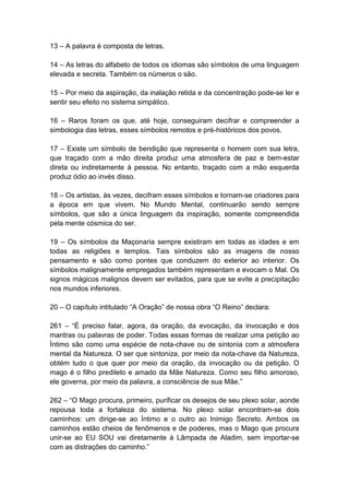 13 – A palavra é composta de letras.

14 – As letras do alfabeto de todos os idiomas são símbolos de uma linguagem
elevada e secreta. Também os números o são.

15 – Por meio da aspiração, da inalação retida e da concentração pode-se ler e
sentir seu efeito no sistema simpático.

16 – Raros foram os que, até hoje, conseguiram decifrar e compreender a
simbologia das letras, esses símbolos remotos e pré-históricos dos povos.

17 – Existe um símbolo de bendição que representa o homem com sua letra,
que traçado com a mão direita produz uma atmosfera de paz e bem-estar
direta ou indiretamente à pessoa. No entanto, traçado com a mão esquerda
produz ódio ao invés disso.

18 – Os artistas, às vezes, decifram esses símbolos e tornam-se criadores para
a época em que vivem. No Mundo Mental, continuarão sendo sempre
símbolos, que são a única linguagem da inspiração, somente compreendida
pela mente cósmica do ser.

19 – Os símbolos da Maçonaria sempre existiram em todas as idades e em
todas as religiões e templos. Tais símbolos são as imagens de nosso
pensamento e são como pontes que conduzem do exterior ao interior. Os
símbolos malignamente empregados também representam e evocam o Mal. Os
signos mágicos malignos devem ser evitados, para que se evite a precipitação
nos mundos inferiores.

20 – O capítulo intitulado ―A Oração‖ de nossa obra ―O Reino‖ declara:

261 – ―É preciso falar, agora, da oração, da evocação, da invocação e dos
mantras ou palavras de poder. Todas essas formas de realizar uma petição ao
Íntimo são como uma espécie de nota-chave ou de sintonia com a atmosfera
mental da Natureza. O ser que sintoniza, por meio da nota-chave da Natureza,
obtém tudo o que quer por meio da oração, da invocação ou da petição. O
mago é o filho predileto e amado da Mãe Natureza. Como seu filho amoroso,
ele governa, por meio da palavra, a consciência de sua Mãe.‖

262 – ―O Mago procura, primeiro, purificar os desejos de seu plexo solar, aonde
repousa toda a fortaleza do sistema. No plexo solar encontram-se dois
caminhos: um dirige-se ao Íntimo e o outro ao Inimigo Secreto. Ambos os
caminhos estão cheios de fenômenos e de poderes, mas o Mago que procura
unir-se ao EU SOU vai diretamente à Lâmpada de Aladim, sem importar-se
com as distrações do caminho.‖
 