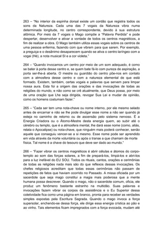 263 – ―No interior da espinha dorsal existe um cordão que registra todos os
sons da Natureza. Cada uma das 7 vogais da Natureza vibra numa
determinada longitude, no centro correspondente, devido à sua estrutura
atômica. Por meio da 7 vogais o Mago compõe a ―Palavra Perdida‖ e pode
despertar, desenvolver e ativar a vontade de todos os centros magnéticos, a
fim de realizar a obra. O Mago também utiliza essas vogais sobre os centros de
uma pessoa enferma, fazendo com que vibrem para que sarem. Por exemplo,
a preguiça e o desânimo desaparecem quando se ativa o centro laríngeo com a
vogai (Hé), a nota musical SI e a cor violeta.‖

264 – ―Quando invocamos um centro por meio de um som adequado, é como
se bater à porta desse centro e, se quem bate fá-lo com pureza de aspiração, a
porta ser-lhe-á aberta. O mestre ou guardião do centro põe-nos em contato
com a atmosfera desse centro e com a natureza elemental de que está
formado. Existem, também, certas vogais e palavras que servem para limpar
nossa aura. Esta foi a origem das orações e das invocações de todas as
religiões do mundo, e não como se crê atualmente, que Deus possa, por meio
de uma oração que Lhe seja dirigida, revogar Sua Lei e mudar de opinião,
como os homens costumam fazer.‖

265 – ―Cada ser tem uma nota-chave ou nome interno, por ele mesmo selado
antes de encarnar e não se lhe pode divulgar esse nome a não ser quando já
esteja no caminho de retorno ou de ascensão pelo sistema nervoso. É a
Energia Criadora ou o Átomo-Mestre desta energia quem, ao subir até o
cérebro ou templo, que é a atmosfera mental, lhe dará esse nome (como, aliás,
relata o Apocalipse) ou nota-chave, que ninguém mais poderá conhecer, senão
aquele que conseguiu vencer-se a si mesmo. Esse nome pode ser aprendido
em vida através da morte voluntária ou após o transe a que chamam de morte
física. Tal nome é a chave do tesouro que deve ser dado ao mundo.‖

266 – ―Fazer vibrar os centros magnéticos é abrir células e átomos do corpo-
templo ao som das forças solares, a fim de prepará-los, limpá-los e abri-los
para a luz inefável do EU SOU. Todos os rituais, cantos, orações e cerimônias
de todas as religiões nada mais são do que reflexos dessas invocações. Os
chefes religiosos acreditam que todas essas cerimônias não passam de
repetições de fatos que haviam ocorrido no Passado. A missa oficiada por um
sacerdote que seja mago constitui a magia mais poderosa que a mente
humana possa descrever. Quando o mago, não o sacerdote comum, oficia, ele
produz um fenômeno bastante estranho na multidão. Suas palavras e
invocações fazem vibrar os corpos da assistência e o Eu Superior dessa
coletividade fica como uma página em branco, pronta para receber as verdades
simples expostas pela Escritura Sagrada. Quando o mago invoca a força
supersolar, enchendo-se dessa força, ele dirige essa energia crística ao pão e
ao vinho. Tais elementos ficam impregnados com a força evocada, mudam até
 