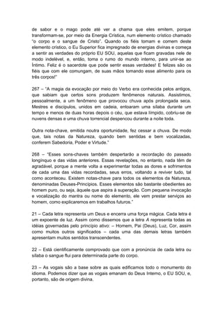 de sabor e o mago pode até ver a chama que eles emitem, porque
transformam-se, por meio da Energia Crística, num elemento crístico chamado
―o corpo e o sangue de Cristo‖. Quando os fiéis tomam e comem deste
elemento crístico, o Eu Superior fica impregnado de energias divinas e começa
a sentir as verdades do próprio EU SOU, aquelas que ficam gravadas nele de
modo indelével, e, então, toma o rumo do mundo interno, para unir-se ao
Íntimo. Feliz é o sacerdote que pode sentir essas verdades! E felizes são os
fiéis que com ele comungam, de suas mãos tomando esse alimento para os
três corpos!‖

267 – ―A magia da evocação por meio do Verbo era conhecida pelos antigos,
que sabiam que certos sons produzem fenômenos naturais. Assistimos,
pessoalmente, a um fenômeno que provocou chuva após prolongada seca.
Mestres e discípulos, unidos em cadeia, entoaram uma sílaba durante um
tempo e menos de duas horas depois o céu, que estava límpido, cobriu-se de
nuvens densas e uma chuva torrencial despencou durante a noite toda.

Outra nota-chave, emitida noutra oportunidade, fez cessar a chuva. De modo
que, tais notas da Natureza, quando bem sentidas e bem vocalizadas,
conferem Sabedoria, Poder e Virtude.‖

268 – ―Esses sons-chaves também despertarão a recordação do passado
longínquo e das vidas anteriores. Essas revelações, no entanto, nada têm de
agradável, porque a mente volta a experimentar todas as dores e sofrimentos
de cada uma das vidas recordadas, seus erros, voltando a reviver tudo, tal
como aconteceu. Existem notas-chave para todos os elementos da Natureza,
denominadas Deuses-Princípios. Esses elementos são bastante obedientes ao
homem puro, ou seja, àquele que aspira à superação. Com pequena invocação
e vocalização do mantra ou nome do elemento, ele vem prestar serviços ao
homem, como explicaremos em trabalhos futuros.‖

21 – Cada letra representa um Deus e encerra uma força mágica. Cada letra é
um expoente de luz. Assim como dissemos que a letra A representa todas as
idéias governadas pelo princípio ativo: – Homem, Pai (Deus), Luz, Cor, assim
como muitos outros significados – cada uma das demais letras também
apresentam muitos sentidos transcendentes.

22 – Está cientificamente comprovado que com a pronúncia de cada letra ou
sílaba o sangue flui para determinada parte do corpo.

23 – As vogais são a base sobre as quais edificamos todo o monumento do
idioma. Podemos dizer que as vogais emanam do Deus Interno, o EU SOU, e,
portanto, são de origem divina.
 
