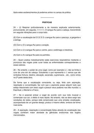 Após estes esclarecimentos já podemos entrar no campo da prática.

                                 ---------------------

                                   PRÁTICAS

24 – (I) Respirar profundamente e da maneira explicada anteriormente,
pronunciando, em seguida, I I I I I I I. O sangue flui para a cabeça, transmitindo
em seguida vibrações para o corpo todo.

(E) Com a vocalização de E E E E E o sangue flui para o pescoço, a garganta e
a laringe.

(O) Com o O o sangue flui para o coração.

(U) Com o U o sangue flui para o ventre, para o estômago e intestinos.

(A) Com o A o sangue flui para os pulmões.

25 – Quem pratica metodicamente estes exercícios respiratórios mediante a
pronúncia das vogais pode curar todas as enfermidades correspondentes a
esses setores.

26 – No entanto, o poder de uma vogal, como por exemplo o I, não se limita à
cura de uma dor de cabeça. Estudando o que representa o I, vemos que ele
simboliza fortuna, destino, elevação, ascensão, supremacia... etc., como vimos
na 2ª parte desta obra.

De forma que a vocalização consciente, ou seja, feita com aspiração,
respiração e concentração, faz com que o aspirante possa adquirir tudo que
esteja relacionado com essa vogal e possuir seus poderes nos três mundos: o
Espiritual, o Mental e o Físico.

27 – Se é possível entoar a vogal de acordo com sua nota musical e
contemplar sua cor, o efeito é mais rápido. No entanto, não se deve exigir tais
condições de todos, porque está comprovado que uma simples vocalização,
acompanhada de um grande desejo, produz o mesmo efeito, embora de forma
mais lenta.

28 – A aspiração, respiração e concentração feitas através da vocalização das
vogais conferem maior atividade às glândulas endócrinas dos órgãos
mencionados.
 