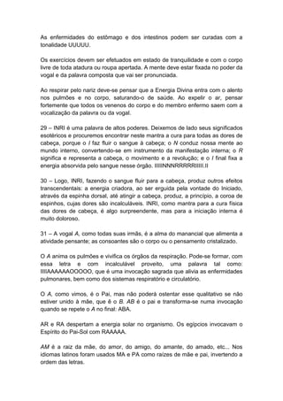 As enfermidades do estômago e dos intestinos podem ser curadas com a
tonalidade UUUUU.

Os exercícios devem ser efetuados em estado de tranquilidade e com o corpo
livre de toda atadura ou roupa apertada. A mente deve estar fixada no poder da
vogal e da palavra composta que vai ser pronunciada.

Ao respirar pelo nariz deve-se pensar que a Energia Divina entra com o alento
nos pulmões e no corpo, saturando-o de saúde. Ao expelir o ar, pensar
fortemente que todos os venenos do corpo e do membro enfermo saem com a
vocalização da palavra ou da vogal.

29 – INRI é uma palavra de altos poderes. Deixemos de lado seus significados
esotéricos e procuremos encontrar neste mantra a cura para todas as dores de
cabeça, porque o I faz fluir o sangue à cabeça; o N conduz nossa mente ao
mundo interno, convertendo-se em instrumento da manifestação interna; o R
significa e representa a cabeça, o movimento e a revolução; e o I final fixa a
energia absorvida pelo sangue nesse órgão. IIIIINNNRRRRRIIIII.II

30 – Logo, INRI, fazendo o sangue fluir para a cabeça, produz outros efeitos
transcendentais: a energia criadora, ao ser erguida pela vontade do Iniciado,
através da espinha dorsal, até atingir a cabeça, produz, a princípio, a coroa de
espinhos, cujas dores são incalculáveis. INRI, como mantra para a cura física
das dores de cabeça, é algo surpreendente, mas para a iniciação interna é
muito doloroso.

31 – A vogal A, como todas suas irmãs, é a alma do manancial que alimenta a
atividade pensante; as consoantes são o corpo ou o pensamento cristalizado.

O A anima os pulmões e vivifica os órgãos da respiração. Pode-se formar, com
essa letra e com incalculável proveito, uma palavra tal como:
IIIIAAAAAAOOOOO, que é uma invocação sagrada que alivia as enfermidades
pulmonares, bem como dos sistemas respiratório e circulatório.

O A, como vimos, é o Pai, mas não poderá ostentar esse qualitativo se não
estiver unido à mãe, que ê o B. AB é o pai e transforma-se numa invocação
quando se repete o A no final: ABA.

AR e RA despertam a energia solar no organismo. Os egípcios invocavam o
Espírito do Pai-Sol com RAAAAA.

AM é a raiz da mãe, do amor, do amigo, do amante, do amado, etc... Nos
idiomas latinos foram usados MA e PA como raízes de mãe e pai, invertendo a
ordem das letras.
 