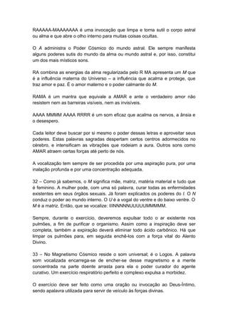 RAAAAA-MAAAAAAA é uma invocação que limpa e torna sutil o corpo astral
ou alma e que abre o olho interno para muitas coisas ocultas.

O A administra o Poder Cósmico do mundo astral. Ele sempre manifesta
alguns poderes sutis do mundo da alma ou mundo astral e, por isso, constitui
um dos mais místicos sons.

RA combina as energias da alma regularizada pelo R MA apresenta um M que
é a influência materna do Universo – a influência que acalma e protege, que
traz amor e paz. É o amor materno e o poder calmante do M.

RAMA é um mantra que equivale a AMAR e ante o verdadeiro amor não
resistem nem as barreiras visíveis, nem as invisíveis.

AAAA MMMM AAAA RRRR é um som eficaz que acalma os nervos, a ânsia e
o desespero.

Cada leitor deve buscar por si mesmo o poder dessas letras e aproveitar seus
poderes. Estas palavras sagradas despertam certos centros adormecidos no
cérebro, e intensificam as vibrações que rodeiam a aura. Outros sons como
AMAR atraem certas forças até perto de nós.

A vocalização tem sempre de ser procedida por uma aspiração pura, por uma
inalação profunda e por uma concentração adequada.

32 – Como já sabemos, o M significa mãe, matriz, matéria material e tudo que
é feminino. A mulher pode, com uma só palavra, curar todas as enfermidades
existentes em seus órgãos sexuais. Já foram explicados os poderes do I. O N
conduz o poder ao mundo interno. O U é a vogal do ventre e do baixo ventre. O
M é a matriz. Então, que se vocalize: IIINNNNNUUUUUMMMMM.

Sempre, durante o exercício, deveremos expulsar todo o ar existente nos
pulmões, a fim de purificar o organismo. Assim como a inspiração deve ser
completa, também a expiração deverá eliminar todo ácido carbônico. Há que
limpar os pulmões para, em seguida enchê-los com a força vital do Alento
Divino.

33 – No Magnetismo Cósmico reside o som universal; é o Logos. A palavra
som vocalizada encarrega-se de encher-se desse magnetismo e a mente
concentrada na parte doente arrasta para ela o poder curador do agente
curativo. Um exercício respiratório perfeito e complexo expulsa a morbidez.

O exercício deve ser feito como uma oração ou invocação ao Deus-Íntimo,
sendo apalavra utilizada para servir de veículo às forças divinas.
 