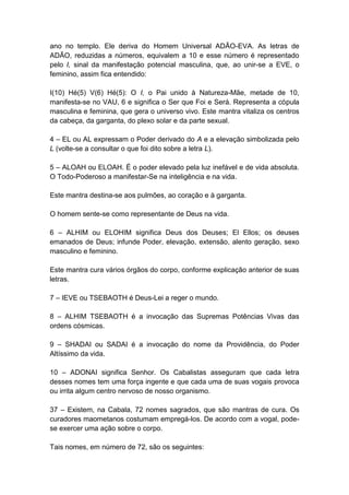ano no templo. Ele deriva do Homem Universal ADÃO-EVA. As letras de
ADÃO, reduzidas a números, equivalem a 10 e esse número é representado
pelo I, sinal da manifestação potencial masculina, que, ao unir-se a EVE, o
feminino, assim fica entendido:

I(10) Hé(5) V(6) Hé(5): O I, o Pai unido à Natureza-Mãe, metade de 10,
manifesta-se no VAU, 6 e significa o Ser que Foi e Será. Representa a cópula
masculina e feminina, que gera o universo vivo. Este mantra vitaliza os centros
da cabeça, da garganta, do plexo solar e da parte sexual.

4 – EL ou AL expressam o Poder derivado do A e a elevação simbolizada pelo
L (volte-se a consultar o que foi dito sobre a letra L).

5 – ALOAH ou ELOAH. É o poder elevado pela luz inefável e de vida absoluta.
O Todo-Poderoso a manifestar-Se na inteligência e na vida.

Este mantra destina-se aos pulmões, ao coração e à garganta.

O homem sente-se como representante de Deus na vida.

6 – ALHIM ou ELOHIM significa Deus dos Deuses; El Ellos; os deuses
emanados de Deus; infunde Poder, elevação, extensão, alento geração, sexo
masculino e feminino.

Este mantra cura vários órgãos do corpo, conforme explicação anterior de suas
letras.

7 – IEVE ou TSEBAOTH é Deus-Lei a reger o mundo.

8 – ALHIM TSEBAOTH é a invocação das Supremas Potências Vivas das
ordens cósmicas.

9 – SHADAI ou SADAI é a invocação do nome da Providência, do Poder
Altíssimo da vida.

10 – ADONAI significa Senhor. Os Cabalistas asseguram que cada letra
desses nomes tem uma força ingente e que cada uma de suas vogais provoca
ou irrita algum centro nervoso de nosso organismo.

37 – Existem, na Cabala, 72 nomes sagrados, que são mantras de cura. Os
curadores maometanos costumam empregá-los. De acordo com a vogal, pode-
se exercer uma ação sobre o corpo.

Tais nomes, em número de 72, são os seguintes:
 