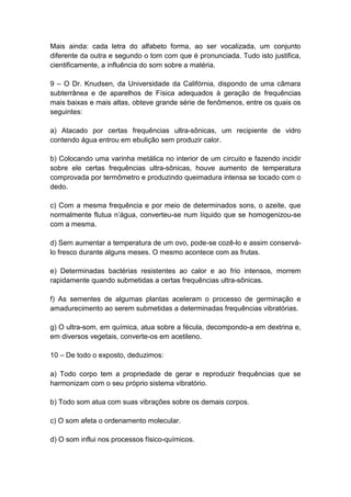 Mais ainda: cada letra do alfabeto forma, ao ser vocalizada, um conjunto
diferente da outra e segundo o tom com que é pronunciada. Tudo isto justifica,
cientificamente, a influência do som sobre a matéria.

9 – O Dr. Knudsen, da Universidade da Califórnia, dispondo de uma câmara
subterrânea e de aparelhos de Física adequados à geração de frequências
mais baixas e mais altas, obteve grande série de fenômenos, entre os quais os
seguintes:

a) Atacado por certas frequências ultra-sônicas, um recipiente de vidro
contendo água entrou em ebulição sem produzir calor.

b) Colocando uma varinha metálica no interior de um circuito e fazendo incidir
sobre ele certas frequências ultra-sônicas, houve aumento de temperatura
comprovada por termômetro e produzindo queimadura intensa se tocado com o
dedo.

c) Com a mesma frequência e por meio de determinados sons, o azeite, que
normalmente flutua n’água, converteu-se num líquido que se homogenizou-se
com a mesma.

d) Sem aumentar a temperatura de um ovo, pode-se cozê-lo e assim conservá-
lo fresco durante alguns meses. O mesmo acontece com as frutas.

e) Determinadas bactérias resistentes ao calor e ao frio intensos, morrem
rapidamente quando submetidas a certas frequências ultra-sônicas.

f) As sementes de algumas plantas aceleram o processo de germinação e
amadurecimento ao serem submetidas a determinadas frequências vibratórias.

g) O ultra-som, em química, atua sobre a fécula, decompondo-a em dextrina e,
em diversos vegetais, converte-os em acetileno.

10 – De todo o exposto, deduzimos:

a) Todo corpo tem a propriedade de gerar e reproduzir frequências que se
harmonizam com o seu próprio sistema vibratório.

b) Todo som atua com suas vibrações sobre os demais corpos.

c) O som afeta o ordenamento molecular.

d) O som influi nos processos físico-químicos.
 