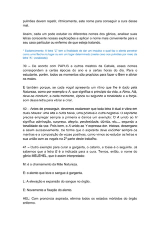 pulmões devem repetir, ritmicamente, este nome para conseguir a cura desse
mal.

Assim, cada um pode estudar os diferentes nomes dos gênios, analisar suas
letras consoante nossas explicações e aplicar o nome mais conveniente para o
seu caso particular ou enfermo de que esteja tratando.

* Esclarecimento: A letra ―Z‖ tem a finalidade de dar um impulso o qual faz o alento penetrar
como uma flecha no lugar ou em um lugar determinado (neste caso nos pulmões por meio da
letra ―A‖, vocalizada).


39 – De acordo com PAPUS e outros mestres da Cabala, esses nomes
correspondem a certas épocas do ano e a certas horas do dia. Para o
estudante, porém, todos os momentos são propícios para fazer o Bem e aliviar
os males.

E também porque, se cada vogal apresenta um ritmo que lhe é dado pela
Natureza, como por exemplo o A, que significa o princípio da vida, a Alma, Alá,
deve-se conduzir, a cada momento, época ou segundo a tonalidade e a força-
som dessa letra para vibrar e criar.

40 – Antes de prosseguir, devemos esclarecer que toda letra é dual e vibra em
duas oitavas: uma alta e outra baixa, uma positiva e outra negativa. O aspirante
precisa empregar sempre a primeira e damos um exemplo: O A unido ao H
significa admiração, surpresa, alegria, perplexidade, dúvida, etc..., segundo a
tonalidade da voz. Pois bem, o A unido ao Y expressa dor, tristeza, desengano
e assim sucessivamente. De forma que o aspirante deve escolher sempre os
mantras e a composição de vozes positivas, como vimos ao estudar as letras e
sua união com as vogais na 2º parte deste trabalho.

41 – Outro exemplo para curar a garganta, o catarro, a tosse é o seguinte. Já
sabemos que a letra E é a indicada para a cura. Temos, então, o nome do
gênio MELEHEL, que é assim interpretado:

M: é o chamamento da Mãe Natureza.

E: o alento que leva o sangue à garganta.

L: A elevação e expansão do sangue no órgão.

E: Novamente a fixação do alento.

HEL: Com pronúncia aspirada, elimina todos os estados mórbidos do órgão
enfermo.
 