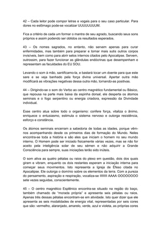 42 – Cada leitor pode compor letras e vogais para o seu caso particular. Para
dores no estômago pode-se vocalizar UUUUUUUUM.

Fica a critério de cada um formar o mantra de seu agrado, buscando seus sons
próprios e assim podendo ser obtidos os resultados esperados.

43 – Os nomes sagrados, no entanto, não servem apenas para curar
enfermidades, mas também para preparar e tornar mais sutis outros corpos
invisíveis, bem como para abrir selos internos citados pelo Apocalipse. Servem,
outrossim, para fazer funcionar as glândulas endócrinas que desempenham e
representam as faculdades do EU SOU.

Levando o som à mão, santificamo-la, e bastará tocar um doente para que este
sare e se veja banhado pela força divina universal. Apertar outra mão
modificará as vibrações negativas dessa outra mão, tornando-as positivas.

44 – Dirigindo-se o som do Verbo ao centro magnético fundamental ou Básico,
que repousa na parte mais baixa da espinha dorsal, ele desperta os átomos
seminais e o fogo serpentino ou energia criadora, expressão da Divindade
individual.

Esse centro atua sobre todo o organismo: confere força, vitaliza o ânimo,
enriquece o entusiasmo, estimula o sistema nervoso e outorga resistência,
esforço e constância.

Os átomos seminais encerram a sabedoria de todas as idades, porque vêm-
nos acompanhando desde os primeiros dias de formação do Mundo. Neles
encontra-se toda a história e são eles que iniciam o homem no seu mundo
interno. O Homem pode ser iniciado fisicamente várias vezes, mas se não for
aceito pela inteligência solar de seu sémen e não adquirir a Grande
Consciência para sempre, suas iniciações terão sido inúteis.

O som ativa as quatro pétalas ou raios do plexo em questão, dois dos quais
giram e vibram, enquanto os dois restantes esperam a iniciação interna para
começar seus movimentos. Isto representa a Igreja de Éfeso citada no
Apocalipse. Ele outorga o domínio sobre os elementos da terra. Com a pureza
do pensamento, aspiração e respiração, vocaliza-se IIIIIIII AAAA OOOOOOOO
sete vezes seguidas, conscientemente.

45 – O centro magnético Esplênico encontra-se situado na região do baço,
também chamado de ―morada própria‖ e apresenta seis pétalas ou raios.
Apenas três dessas pétalas encontram-se em atividade. Isto quer dizer que ele
apresenta as seis modalidades de energia vital, representadas por seis cores
que são: vermelho, alaranjado, amarelo, verde, azul e violeta, as próprias cores
 