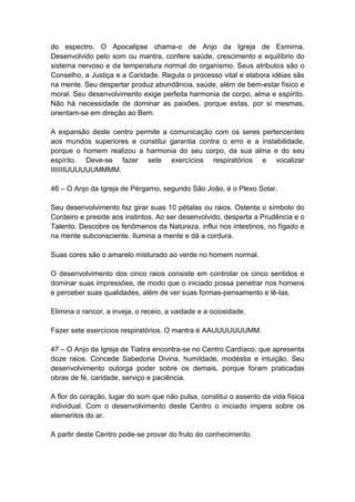 do espectro. O Apocalipse chama-o de Anjo da Igreja de Esmirna.
Desenvolvido pelo som ou mantra, confere saúde, crescimento e equilíbrio do
sistema nervoso e da temperatura normal do organismo. Seus atributos são o
Conselho, a Justiça e a Caridade. Regula o processo vital e elabora idéias sãs
na mente. Seu despertar produz abundância, saúde, além de bem-estar físico e
moral. Seu desenvolvimento exige perfeita harmonia de corpo, alma e espírito.
Não há necessidade de dominar as paixões, porque estas, por si mesmas,
orientam-se em direção ao Bem.

A expansão deste centro permite a comunicação com os seres pertencentes
aos mundos superiores e constitui garantia contra o erro e a instabilidade,
porque o homem realizou a harmonia do seu corpo, da sua alma e do seu
espírito. Deve-se fazer sete exercícios respiratórios e vocalizar
IIIIIIIUUUUUUMMMM.

46 – O Anjo da Igreja de Pérgamo, segundo São João, é o Plexo Solar.

Seu desenvolvimento faz girar suas 10 pétalas ou raios. Ostenta o símbolo do
Cordeiro e preside aos instintos. Ao ser desenvolvido, desperta a Prudência e o
Talento. Descobre os fenômenos da Natureza, influi nos intestinos, no fígado e
na mente subconsciente. Ilumina a mente e dá a cordura.

Suas cores são o amarelo misturado ao verde no homem normal.

O desenvolvimento dos cinco raios consiste em controlar os cinco sentidos e
dominar suas impressões, de modo que o iniciado possa penetrar nos homens
e perceber suas qualidades, além de ver suas formas-pensamento e lê-las.

Elimina o rancor, a inveja, o receio, a vaidade e a ociosidade.

Fazer sete exercícios respiratórios. O mantra é AAUUUUUUUMM.

47 – O Anjo da Igreja de Tiatira encontra-se no Centro Cardíaco, que apresenta
doze raios. Concede Sabedoria Divina, humildade, modéstia e intuição. Seu
desenvolvimento outorga poder sobre os demais, porque foram praticadas
obras de fé, caridade, serviço e paciência.

A flor do coração, lugar do som que não pulsa, constitui o assento da vida física
individual. Com o desenvolvimento deste Centro o iniciado impera sobre os
elementos do ar.

A partir deste Centro pode-se provar do fruto do conhecimento.
 
