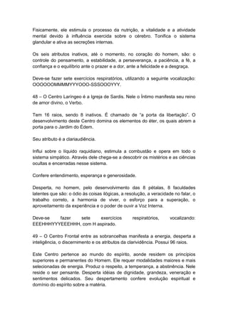 Fisicamente, ele estimula o processo da nutrição, a vitalidade e a atividade
mental devido à influência exercida sobre o cérebro. Tonifica o sistema
glandular e ativa as secreções internas.

Os seis atributos inativos, até o momento, no coração do homem, são: o
controle do pensamento, a estabilidade, a perseverança, a paciência, a fé, a
confiança e o equilíbrio ante o prazer e a dor, ante a felicidade e a desgraça.

Deve-se fazer sete exercícios respiratórios, utilizando a seguinte vocalização:
OOOOOOMMMMYYYOOO-SSSOOOYYY.

48 – O Centro Laríngeo é a Igreja de Sardis. Nele o Íntimo manifesta seu reino
de amor divino, o Verbo.

Tem 16 raios, sendo 8 inativos. É chamado de ―a porta da libertação‖. O
desenvolvimento deste Centro domina os elementos do éter, os quais abrem a
porta para o Jardim do Édem.

Seu atributo é a clariaudiência.

Influi sobre o líquido raquidiano, estimula a combustão e opera em todo o
sistema simpático. Através dele chega-se a descobrir os mistérios e as ciências
ocultas e encerradas nesse sistema.

Confere entendimento, esperança e generosidade.

Desperta, no homem, pelo desenvolvimento das 8 pétalas, 8 faculdades
latentes que são: o ódio às coisas ilógicas, a resolução, a veracidade no falar, o
trabalho correto, a harmonia de viver, o esforço para a superação, o
aproveitamento da experiência e o poder de ouvir a Voz Interna.

Deve-se  fazer  sete     exercícios               respiratórios,     vocalizando:
EEEHHHYYYEEEHHH, com H aspirado.

49 – O Centro Frontal entre as sobrancelhas manifesta a energia, desperta a
inteligência, o discernimento e os atributos da clarividência. Possui 96 raios.

Este Centro pertence ao mundo do espírito, aonde residem os princípios
superiores e permanentes do Homem. Ele requer modalidades maiores e mais
selecionadas de energia. Produz o respeito, a temperança, a abstinência. Nele
reside o ser pensante. Desperta idéias de dignidade, grandeza, veneração e
sentimentos delicados. Seu despertamento confere evolução espiritual e
domínio do espírito sobre a matéria.
 
