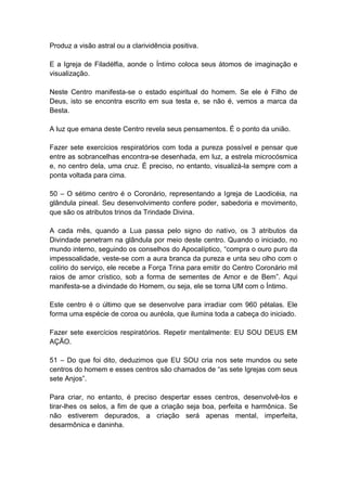 Produz a visão astral ou a clarividência positiva.

E a Igreja de Filadélfia, aonde o Íntimo coloca seus átomos de imaginação e
visualização.

Neste Centro manifesta-se o estado espiritual do homem. Se ele é Filho de
Deus, isto se encontra escrito em sua testa e, se não é, vemos a marca da
Besta.

A luz que emana deste Centro revela seus pensamentos. É o ponto da união.

Fazer sete exercícios respiratórios com toda a pureza possível e pensar que
entre as sobrancelhas encontra-se desenhada, em luz, a estrela microcósmica
e, no centro dela, uma cruz. É preciso, no entanto, visualizá-la sempre com a
ponta voltada para cima.

50 – O sétimo centro é o Coronário, representando a Igreja de Laodicéia, na
glândula pineal. Seu desenvolvimento confere poder, sabedoria e movimento,
que são os atributos trinos da Trindade Divina.

A cada mês, quando a Lua passa pelo signo do nativo, os 3 atributos da
Divindade penetram na glândula por meio deste centro. Quando o iniciado, no
mundo interno, seguindo os conselhos do Apocalíptico, ―compra o ouro puro da
impessoalidade, veste-se com a aura branca da pureza e unta seu olho com o
colírio do serviço, ele recebe a Força Trina para emitir do Centro Coronário mil
raios de amor crístico, sob a forma de sementes de Amor e de Bem‖. Aqui
manifesta-se a divindade do Homem, ou seja, ele se torna UM com o Íntimo.

Este centro é o último que se desenvolve para irradiar com 960 pétalas. Ele
forma uma espécie de coroa ou auréola, que ilumina toda a cabeça do iniciado.

Fazer sete exercícios respiratórios. Repetir mentalmente: EU SOU DEUS EM
AÇÃO.

51 – Do que foi dito, deduzimos que EU SOU cria nos sete mundos ou sete
centros do homem e esses centros são chamados de ―as sete Igrejas com seus
sete Anjos‖.

Para criar, no entanto, é preciso despertar esses centros, desenvolvê-los e
tirar-lhes os selos, a fim de que a criação seja boa, perfeita e harmônica. Se
não estiverem depurados, a criação será apenas mental, imperfeita,
desarmônica e daninha.
 