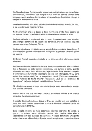 No Plexo Básico ou Fundamental o homem cria, pelos instintos, no corpo físico.
Desenvolvido, no entanto, sua energia vitaliza todos os demais centros e faz
com que, como resultado, tenha origem o transporte das faculdades internas e
despertas à consciência física.

O desenvolvimento do Centro Esplênico desenvolve o corpo anímico, ou vida,
e faz recordar suas viagens mentais.

No Centro Solar, cria-se o desejo e dá-se movimento à vida. Pode separar-se
da vontade de seu corpo físico e sentir as influências do mundo da alma.

No Centro Cardíaco, a criação é feita por meio do conhecimento e da intuição.
Ele outorga o sentimento do prazer e da dor alheia. Deseja sacrificar-se pelos
demais e recebe a Sabedoria Divina.

No Centro Laríngeo, o iniciado ouve a voz do Íntimo, a música das esferas. É
clariaudiente e poderá conversar com os espíritos superiores. Obtém o poder
da palavra.

O Centro Frontal capacita o iniciado a ver com seu olho interno aos seres
invisíveis.

No Centro Coronário, sente-se a unidade dentro da diversidade. Nele o iniciado
terá a faculdade de estar sempre consciente, seja durante o sono, quando
abandona seu corpo físico adormecido, seja na morte. Pode sair do corpo pelo
Centro Coronário livremente e reintegrar-se nele sem interrupção. O EU SOU
estará livre, nestas condições, de sua prisão corporal. (Para maiores detalhes,
ler ―As Chaves do Reino Interno‖, ―Rasgando Véus ou a Revelação do
Apocalipse‖, ―A Sarça de Horeb ou O Mistério da Serpente‖.)

52 – Dedico-me, agora, a todos vós, estudantes de todas as escolas do mundo,
que buscais a Verdade.

Atentai para o que vos vou dizer. Gravai-o em vossas mentes e em vossos
corações. Jamais esquecei que:

A oração dominical dada por Jesus o Cristo ao mundo tem sete petições e
cada uma delas procura desenvolver, purificar e despertar um centro dentro do
corpo-templo do EU SOU.

Essa oração encerra as mais poderosas palavras sagradas do Verbo. É
preciso, no entanto, saber utilizá-las, pensar nelas, meditar sobre elas e
vocalizá-las com toda a pureza de aspiração. A oração dominical é uma ponte
entre o homem e o Deus Íntimo. Escutai, amados aspirantes, o que disse Jesus
 