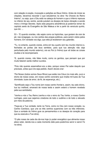 com relação à oração, invocação e petições ao Deus Íntimo. Antes de iniciar as
citações, devemos recordar o que estudamos na obra ―As Chaves do Reino
Interno‖, ou seja, que o Céu está na cabeça do homem e que o Inferno repousa
no inferior de seu ventre, aonde pululam os desejos de baixa vibração e aonde
mora o Inimigo Secreto. Após esta pequena advertência já podemos tomar do
capítulo sexto do Evangelho de São Mateus e ler a partir do versículo quinto,
que diz: ...

53 – ―E quando orardes, não sejais como os hipócritas, que gostam de orar de
pé, nas sinagogas, ou nos cantos das praças públicas, para serem vistos pelos
homens. Em verdade vos digo, que eles já receberam seu galardão.

―Tu, no entanto, quando orares, entra em teu quarto (em teu mundo interno) e,
fechadas as portas (de teus sentidos, para que tua atenção não seja
perturbada pelo mundo externo), ora ao Pai (o Íntimo) que vê todas as coisas
ocultas e te recompensará.

―E, quando orares, não fales muito, como os gentios, que pensam que por
muito falarem serão melhor ouvidos.

―Pois não quereis assemelhar-vos a eles, porque vosso Pai sabe daquilo que
precisais, antes que Lhe seja pedido. Assim deveis orar:

―Pai Nosso (todos somos Seus filhos) que estás nos Céus (no mais alto, puro e
divino de nosso corpo, em nosso centro coronário que irradia mil luzes de Tua
divindade, luzes de amor, de fé, de esperança, etc.)

―Santificado seja o Teu nome (em nosso centro frontal e, assim, teu selo divino,
tua luz inefável, emanará de nossa testa e assim estará o homem revelado
pela sua santidade).

―Venha a nós o Teu Reino (venha a nós o reino do Teu Verbo, a nosso Centro
Laríngeo, para que sejamos criadores de todo o sublime e de todo o elevado
por meio da palavra).

―Faça-se a Tua vontade, tanto na Terra, como no Céu (em nosso coração, ou
Centro Cardíaco, que une os três centros superiores com os três inferiores.
Que a vontade do Íntimo guie os pensamentos e os desejos do coração para
que eu execute a Tua obra).

―O pão nosso de cada dia dá-nos hoje (o poder energético que alimenta nosso
plexo solar, dando-nos a cada momento dele para podermos servir e servir-Te
na obra).
 