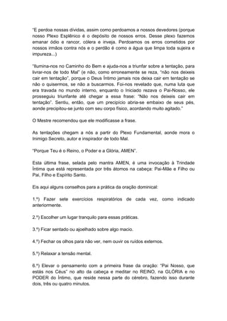 ―E perdoa nossas dívidas, assim como perdoamos a nossos devedores (porque
nosso Plexo Esplênico é o depósito de nossos erros. Desse plexo fazemos
emanar ódio e rancor, cólera e inveja. Perdoamos os erros cometidos por
nossos irmãos contra nós e o perdão é como a água que limpa toda sujeira e
impureza...)

―Ilumina-nos no Caminho do Bem e ajuda-nos a triunfar sobre a tentação, para
livrar-nos de todo Mal‖ (e não, como erroneamente se reza, ―não nos deixeis
cair em tentação‖, porque o Deus Íntimo jamais nos deixa cair em tentação se
não o quisermos, se não a buscarmos. Foi-nos revelado que, numa luta que
era travada no mundo interno, enquanto o Iniciado rezava o Pai-Nosso, ele
prosseguiu triunfante até chegar a essa frase: ―Não nos deixeis cair em
tentação‖. Sentiu, então, que um precipício abria-se embaixo de seus pés,
aonde precipitou-se junto com seu corpo físico, acordando muito agitado.‖

O Mestre recomendou que ele modificasse a frase.

As tentações chegam a nós a partir do Plexo Fundamental, aonde mora o
Inimigo Secreto, autor e inspirador de todo Mal.

―Porque Teu é o Reino, o Poder e a Glória, AMEN‖.

Esta última frase, selada pelo mantra AMEN, é uma invocação à Trindade
Íntima que está representada por três átomos na cabeça: Pai-Mãe e Filho ou
Pai, Filho e Espírito Santo.

Eis aqui alguns conselhos para a prática da oração dominical:

1.º) Fazer sete exercícios respiratórios de cada vez, como indicado
anteriormente.

2.º) Escolher um lugar tranquilo para essas práticas.

3.º) Ficar sentado ou ajoelhado sobre algo macio.

4.º) Fechar os olhos para não ver, nem ouvir os ruídos externos.

5.º) Relaxar a tensão mental.

6.º) Elevar o pensamento com a primeira frase da oração: ―Pai Nosso, que
estás nos Céus‖ no alto da cabeça e meditar no REINO, na GLÓRIA e no
PODER do Íntimo, que reside nessa parte do cérebro, fazendo isso durante
dois, três ou quatro minutos.
 
