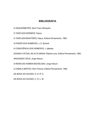 BIBLIOGRAFIA

O ARQUEÔMETRO, Saint Yves d'Alveydre.

O TARO DOS BOÊMIOS, Papus.

O TARO ADIVINHATÓRIO, Papus, Editora Pensamento, 1984.

O PODER DOS NÚMEROS, J. E. Bucheli.

A CONSCIÊNCIA DOS NÚMEROS, J. Iglesias.

DOGMA E RITUAL DE ALTA MAGIA, Éliphas Lévy, Editora Pensamento, 1982.

RASGANDO VÉUS, Jorge Adoum.

O REINO DO HOMEM DESVELADO, Jorge Adoum.

A CABALA MÍSTICA, Dion Fortune, Editora Pensamento, 1984.

DA BOCA AO OUVIDO, O. S. R. C.

DA BOCA AO OUVIDO, C. O. L. M.
 