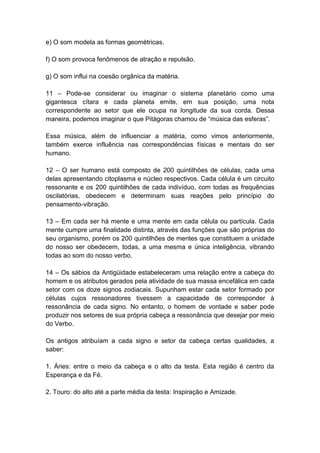 e) O som modela as formas geométricas.

f) O som provoca fenômenos de atração e repulsão.

g) O som influi na coesão orgânica da matéria.

11 – Pode-se considerar ou imaginar o sistema planetário como uma
gigantesca cítara e cada planeta emite, em sua posição, uma nota
correspondente ao setor que ele ocupa na longitude da sua corda. Dessa
maneira, podemos imaginar o que Pitágoras chamou de ―música das esferas‖.

Essa música, além de influenciar a matéria, como vimos anteriormente,
também exerce influência nas correspondências físicas e mentais do ser
humano.

12 – O ser humano está composto de 200 quintilhões de células, cada uma
delas apresentando citoplasma e núcleo respectivos. Cada célula é um circuito
ressonante e os 200 quintilhões de cada indivíduo, com todas as frequências
oscilatórias, obedecem e determinam suas reações pelo princípio do
pensamento-vibração.

13 – Em cada ser há mente e uma mente em cada célula ou partícula. Cada
mente cumpre uma finalidade distinta, através das funções que são próprias do
seu organismo, porém os 200 quintilhões de mentes que constituem a unidade
do nosso ser obedecem, todas, a uma mesma e única inteligência, vibrando
todas ao som do nosso verbo.

14 – Os sábios da Antigüidade estabeleceram uma relação entre a cabeça do
homem e os atributos gerados pela atividade de sua massa encefálica em cada
setor com os doze signos zodiacais. Supunham estar cada setor formado por
células cujos ressonadores tivessem a capacidade de corresponder à
ressonância de cada signo. No entanto, o homem de vontade e saber pode
produzir nos setores de sua própria cabeça a ressonância que desejar por meio
do Verbo.

Os antigos atribuíam a cada signo e setor da cabeça certas qualidades, a
saber:

1. Áries: entre o meio da cabeça e o alto da testa. Esta região é centro da
Esperança e da Fé.

2. Touro: do alto até a parte média da testa: Inspiração e Amizade.
 