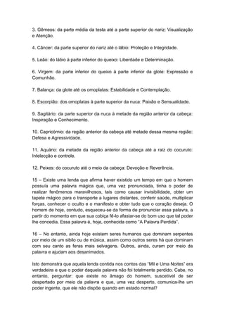 3. Gêmeos: da parte média da testa até a parte superior do nariz: Visualização
e Atenção.

4. Câncer: da parte superior do nariz até o lábio: Proteção e Integridade.

5. Leão: do lábio à parte inferior do queixo: Liberdade e Determinação.

6. Virgem: da parte inferior do queixo à parte inferior da glote: Expressão e
Comunhão.

7. Balança: da glote até os omoplatas: Estabilidade e Contemplação.

8. Escorpião: dos omoplatas à parte superior da nuca: Paixão e Sensualidade.

9. Sagitário: da parte superior da nuca à metade da região anterior da cabeça:
Inspiração e Conhecimento.

10. Capricórnio: da região anterior da cabeça até metade dessa mesma região:
Defesa e Agressividade.

11. Aquário: da metade da região anterior da cabeça até a raiz do cocuruto:
Intelecção e controle.

12. Peixes: do cocuruto até o meio da cabeça: Devoção e Reverência.

15 – Existe uma lenda que afirma haver existido um tempo em que o homem
possuía uma palavra mágica que, uma vez pronunciada, tinha o poder de
realizar fenômenos maravilhosos, tais como causar invisibilidade, obter um
tapete mágico para o transporte a lugares distantes, conferir saúde, multiplicar
forças, conhecer o oculto e o manifesto e obter tudo que o coração deseja. O
homem de hoje, contudo, esqueceu-se da forma de pronunciar essa palavra, a
partir do momento em que sua cobiça fê-lo afastar-se do bom uso que tal poder
lhe concedia. Essa palavra é, hoje, conhecida como ―A Palavra Perdida‖.

16 – No entanto, ainda hoje existem seres humanos que dominam serpentes
por meio de um sibilo ou de música, assim como outros seres há que dominam
com seu canto as feras mais selvagens. Outros, ainda, curam por meio da
palavra e ajudam aos desanimados.

Isto demonstra que aquela lenda contida nos contos das ―Mil e Uma Noites‖ era
verdadeira e que o poder daquela palavra não foi totalmente perdido. Cabe, no
entanto, perguntar: que existe no âmago do homem, suscetível de ser
despertado por meio da palavra e que, uma vez desperto, comunica-lhe um
poder ingente, que ele não dispõe quando em estado normal?
 