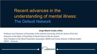 20
Recent advances in the
understanding of mental illness:
The Default Network
Jorge Alberto Costa e Silva
Professor and Chairman of Psychiatry of the Catholic University of Rio de Janeiro (PUC-RJ)
Chairman of the Dept. of Psychiatry at Santa Casa do Rio de Janeiro
Past President of the World Psychiatric Association (WPA) and Former Director of Mental Health
(WHO – Geneva).
 