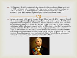 
 El 17 de enero de 1897 es nombrado Presidente Constitucional hasta el 1 de septiembre
de 1901, con lo cual entre sus principales logros estuvo la separación entre iglesia y
Estado. Después de su primer gobierno, apoyó a su sucesor, Leónidas Plaza
Gutiérrez, pero poco tiempo después surgieron diferencias entre ambos.
 Se opuso contra el gobierno de Lizardo García el 1 de enero de 1906 y a pocos días, el
17 de enero, se proclama Jefe Supremo y gobernó hasta el 12 de agosto de 1911. En el
segundo período de gobierno de Alfaro se realizaron varios cambios, entre los cuales
consta la legalización del divorcio, la construcción de numerosas escuelas públicas,
se instauró la libertad de expresión, se instituyó el laicismo, el derecho a la educación
gratuita, así como el matrimonio civil. Sin embargo, se considera como el mayor
logro de este período el haber finalizado la construcción del Ferrocarril Transandino
que unió las ciudades de Guayaquil y Quito. Esto ayudó a la creación de la empresa
ferrocarrilera dirigida por el empresario quiteño Marco Antonio Benavides; que se
convirtió, años después, en la mano derecha de Eloy Alfaro.
 
