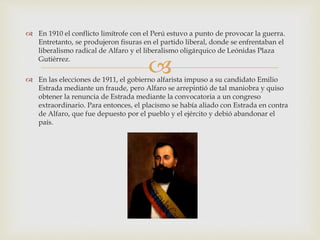 
 En 1910 el conflicto limítrofe con el Perú estuvo a punto de provocar la guerra.
Entretanto, se produjeron fisuras en el partido liberal, donde se enfrentaban el
liberalismo radical de Alfaro y el liberalismo oligárquico de Leónidas Plaza
Gutiérrez.
 En las elecciones de 1911, el gobierno alfarista impuso a su candidato Emilio
Estrada mediante un fraude, pero Alfaro se arrepintió de tal maniobra y quiso
obtener la renuncia de Estrada mediante la convocatoria a un congreso
extraordinario. Para entonces, el placismo se había aliado con Estrada en contra
de Alfaro, que fue depuesto por el pueblo y el ejército y debió abandonar el
país.
 