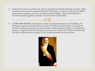 
 Después del cese de sus funciones, durante el gobierno de Emilio Estrada Carmona, Alfaro
cuestionó severamente la administración del Presidente y pronto los coidearios de Alfaro,
empezaron a organizar una serie de sublevaciones militares. Alfaro fue desterrado a
Panamá durante el gobierno interino de Carlos Freile Zaldumbide.
 El 4 de enero de 1912 volvió al país y pronto se propuso dialogar con el Gobierno, sin
embargo, el general Leónidas Plaza lo encarceló. El 28 de enero de 1912, un tumulto de
personas en Quito ingresaron a la cárcel donde estaban detenidos Alfaro, sus familiares, y
amigos, y después de un linchamiento, arrastraron los cuerpos de los líderes liberales por
las calles de Quito hasta el parque El Ejido donde finalmente los incineraron.
 