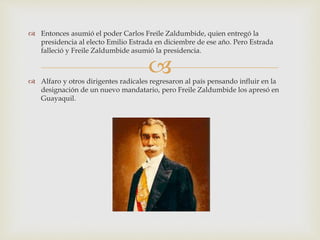
 Entonces asumió el poder Carlos Freile Zaldumbide, quien entregó la
presidencia al electo Emilio Estrada en diciembre de ese año. Pero Estrada
falleció y Freile Zaldumbide asumió la presidencia.
 Alfaro y otros dirigentes radicales regresaron al país pensando influir en la
designación de un nuevo mandatario, pero Freile Zaldumbide los apresó en
Guayaquil.
 