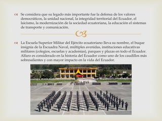 
 Se considera que su legado más importante fue la defensa de los valores
democráticos, la unidad nacional, la integridad territorial del Ecuador, el
laicismo, la modernización de la sociedad ecuatoriana, la educación el sistemas
de transporte y comunicación.
 La Escuela Superior Militar del Ejército ecuatoriano lleva su nombre, el buque
insignia de la Escuadra Naval, múltiples avenidas, instituciones educativas
militares (colegios, escuelas y academias), parques y plazas en todo el Ecuador.
Alfaro es considerado en la historia del Ecuador como uno de los caudillos más
sobresalientes y con mayor impacto en la vida del Ecuador.
 