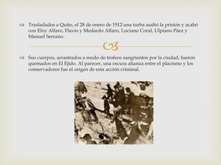 
 Trasladados a Quito, el 28 de enero de 1912 una turba asaltó la prisión y acabó
con Eloy Alfaro, Flavio y Medardo Alfaro, Luciano Coral, Ulpiano Páez y
Manuel Serrano.
 Sus cuerpos, arrastrados a modo de trofeos sangrientos por la ciudad, fueron
quemados en El Ejido. Al parecer, una oscura alianza entre el placismo y los
conservadores fue el origen de esta acción criminal.
 