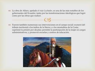 
 La obra de Alfaro, apelado el viejo Luchador, es una de las más notables de los
gobernantes del Ecuador, tanto por las transformaciones ideológicas que logró
como por las obras que realizó.
 Fueron también numerosas sus intervenciones en el campo social: exoneró del
tributo territorial a los indios de la Sierra y a los montubios de la Costa;
suprimió la prisión por deudas; permitió la participación de la mujer en cargos
administrativos; y promovió escuelas y centros de educación.
 