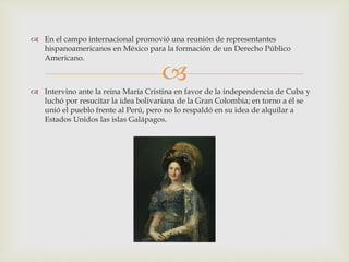 
 En el campo internacional promovió una reunión de representantes
hispanoamericanos en México para la formación de un Derecho Público
Americano.
 Intervino ante la reina María Cristina en favor de la independencia de Cuba y
luchó por resucitar la idea bolivariana de la Gran Colombia; en torno a él se
unió el pueblo frente al Perú, pero no lo respaldó en su idea de alquilar a
Estados Unidos las islas Galápagos.
 