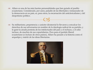 
 Alfaro es una de las más fuertes personalidades que han guiado al pueblo
ecuatoriano. Considerado, por unos, paladín de las libertades e instaurador de
la democracia en su país, es, para otros, la encarnación del anticlericalismo y del
despotismo político.
 Su militarismo, prepotencia y carácter dictatorial lo llevaron a conculcar los
derechos de sus adversarios en nombre de la ideología radical de su partido, y
le ganó la airada protesta de los intelectuales del país y el rechazo, y el odio
incluso, de muchos de sus copartidarios. Pero para el partido liberal
ecuatoriano (e incluso de otros países), Alfaro ha pasado a la historia como el
arquetipo y mártir de las ideas libertarias.
 