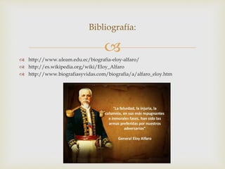 
 http://www.uleam.edu.ec/biografia-eloy-alfaro/
 http://es.wikipedia.org/wiki/Eloy_Alfaro
 http://www.biografiasyvidas.com/biografia/a/alfaro_eloy.htm
Bibliografía:
 
