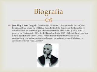 
 José Eloy Alfaro Delgado (Montecristi, Ecuador, 25 de junio de 1842 - Quito,
Ecuador, 28 de enero de 1912) fue Presidente de la República del Ecuador en
dos ocasiones en períodos que comprenden entre 1897 a 1901 y 1906 a 1911,
general de División del Ejército del Ecuador desde 1895 y líder de la revolución
liberal ecuatoriana (1895 - 1924). Por su rol central en las batallas de la
revolución y por haber combatido al conservadorismo por casi 30 años, es
conocido como el Viejo Luchador.
Biografía
 